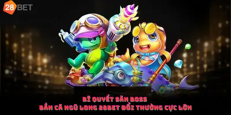 Bí quyết săn boss bắn cá ngũ long 28bet đổi thưởng cực lớn